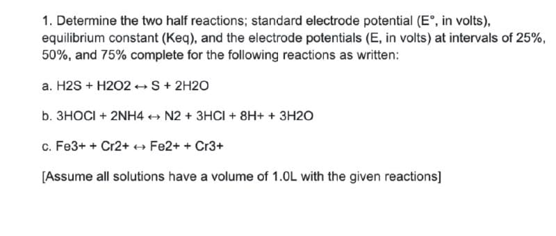 1. Determine the two half reactions; standard electrode potential (E°, in volts),
equilibrium constant (Keq), and the electrode potentials (E, in volts) at intervals of 25%,
50%, and 75% complete for the following reactions as written:
a. H2S + H2O2 S+ 2H2O
b. 3HOCI + 2NH4 + N2 + 3HCI + 8H+ + 3H2O
c. Fe3+ + Cr2++ Fe2+ + Cr3+
[Assume all solutions have a volume of 1.0L with the given reactions]
