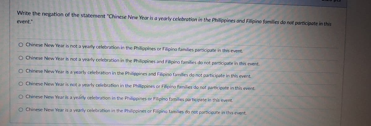 Write the negation of the statement "Chinese New Year is a yearly celebration in the Philippines and Filipino families do not participate in this
event."
O Chinese New Year is not a yearly celebration in the Philippines or Filipino families participate in this event.
O Chinese New Year is not a yearly celebration in the Philippines and Filipino families do not participate in this event.
Chinese New Year is a yearly celebration in the Philippines and Filipino families do not participate in this event.
Chinese New Year is not a yearly celebration in the Philippines or Filipino families do not participate in this event.
O Chinese New Year is a yearly celebration in the Philippines or Filipino families participate in this event.
Chinese New Year is a yearly celebration in the Philippines or Filipino families do not participate in this event.
