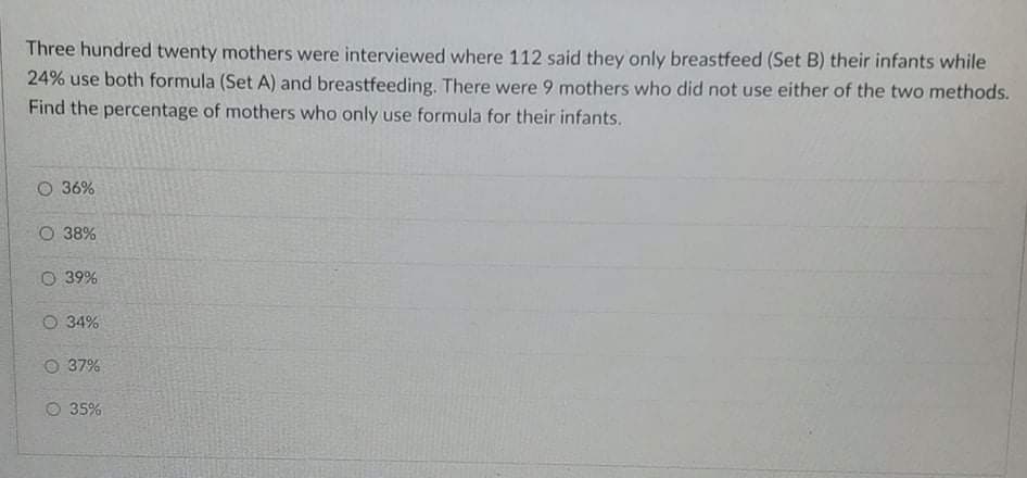 Three hundred twenty mothers were interviewed where 112 said they only breastfeed (Set B) their infants while
24% use both formula (Set A) and breastfeeding. There were 9 mothers who did not use either of the two methods.
Find the percentage of mothers who only use formula for their infants.
O 36%
O 38%
O 39%
O 34%
O 37%
O 35%
