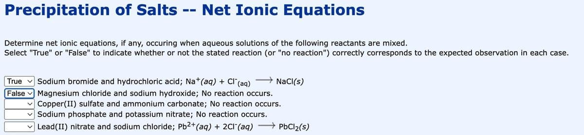 Precipitation of Salts
Net Ionic Equations
‒‒
Determine net ionic equations, if any, occuring when aqueous solutions of the following reactants are mixed.
Select "True" or "False" to indicate whether or not the stated reaction (or "no reaction") correctly corresponds to the expected observation in each case.
NaCl(s)
True Sodium bromide and hydrochloric acid; Na+ (aq) + Cl¯(aq)
False Magnesium chloride and sodium hydroxide; No reaction occurs.
Copper(II) sulfate and ammonium carbonate; No reaction occurs.
✓Sodium phosphate and potassium nitrate; No reaction occurs.
Lead(II) nitrate and sodium chloride; Pb²+ (aq) + 2Cl¯(aq)
PbCl₂(s)