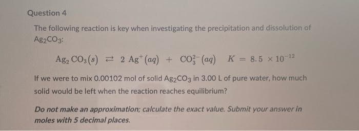 Question 4
The following reaction is key when investigating the precipitation and dissolution of
Ag2CO3:
Ag₂ CO3 (8)
2 Ag+ (aq) + CO3(aq) K = 8.5 x 10-¹²
If we were to mix 0.00102 mol of solid Ag2CO3 in 3.00 L of pure water, how much
solid would be left when the reaction reaches equilibrium?
Do not make an approximation; calculate the exact value. Submit your answer in
moles with 5 decimal places.