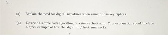1.
(a)
Explain the need for digital signatures when using public-key ciphers.
(b)
Describe a simple hash algorithm, or a simple check sum. Your explanation should include
a quick example of how the algorithm/check sum works.