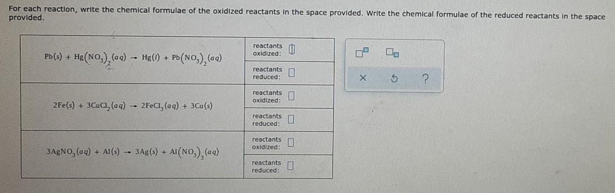 For each reaction, write the chemical formulae of the oxidized reactants in the space provided. Write the chemical formulae of the reduced reactants in the space
provided.
reactants 0
oxidized:
Pb(s) + Hg(NO3)₂(aq) → Hg(1) + Pb(NO₂)₂ (aq)
reactants
reduced:
X
?
reactants
oxidized:
2Fe(s) + 3CuCl₂ (aq) → 2FeCl, (aq) + 3Cu(s)
reactants
reduced:
reactants
oxidized:
3AgNO, (aq) + Al(s)
3 Ag(s) + Al(NO₂)₂ (aq)
reactants
reduced:
-