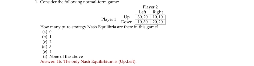 1. Consider the following normal-form game:
Player 2
Left Right
30,20 10,10
10,30 20,20
Player 1
How many pure-strategy Nash Equilibria are there in this game?
(a) 0
(b) 1
Up
Down
(c) 2
(d) 3
(e) 4
(f) None of the above
Answer: 1b. The only Nash Equilirbium is (Up,Left).