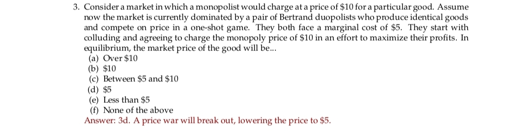 3. Consider a market in which a monopolist would charge at a price of $10 for a particular good. Assume
now the market is currently dominated by a pair of Bertrand duopolists who produce identical goods
and compete on price in a one-shot game. They both face a marginal cost of $5. They start with
colluding and agreeing to charge the monopoly price of $10 in an effort to maximize their profits. In
equilibrium, the market price of the good will be....
(a) Over $10
(b) $10
(c) Between $5 and $10
(d) $5
(e) Less than $5
(f) None of the above
Answer: 3d. A price war will break out, lowering the price to $5.