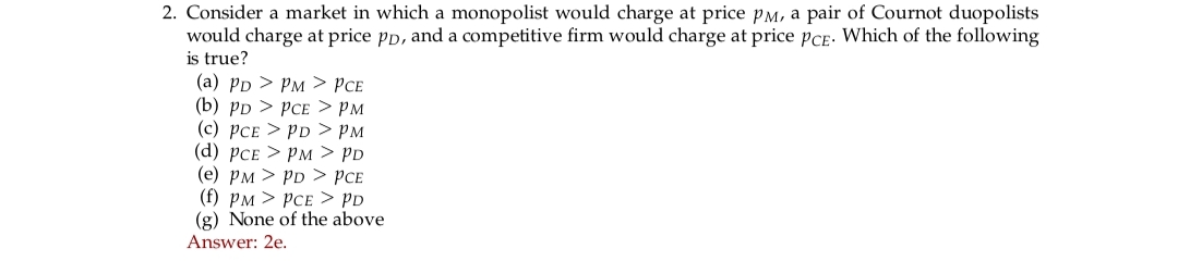 2. Consider a market in which a monopolist would charge at price PM, a pair of Cournot duopolists
would charge at price pp, and a competitive firm would charge at price PCE. Which of the following
is true?
(a) PD > PM > PCE
(b) PD > PCE > PM
(c) PCE > PD > PM
(d) PCE > PM > PD
(e) PM > PD > PCE
(f) PM > PCE > PD
(g) None of the above
Answer: 2e.