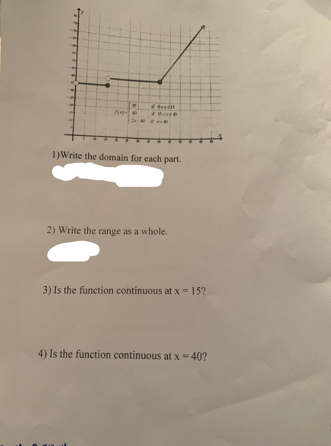 504
44
201
30
24
104
-45
35
if 0<xs15
if 15 <x540
2x 40 if x>0
f(x)-40
30 38
1) Write the domain for each part.
2) Write the range as a whole.
3) Is the function continuous at x = 15?
4) Is the function continuous at x = 40?