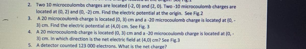 2. Two 10 microcoulombs charges are located (-2, 0) and (2, 0). Two -10 microcoulomb charges are
located at (0, 2) and (0, -2) cm. Find the electric potential at the origin. See Fig.2
A 20 microcoułomb charge is located (0, 3) cm and a -20 microcoulomb charge is located at (0, -
3) cm. Find the electric potential at (4,0) cm. See Fig. 3
4. A 20 microcoulomb charge is located (0, 3) cm and a -20 microcoulomb charge is located at (0, -
3) cm. In which direction is the net electric field at (4,0) cm? See Fig.3
5. A detector counted 123 000 electrons. What is the net charge?
3.
