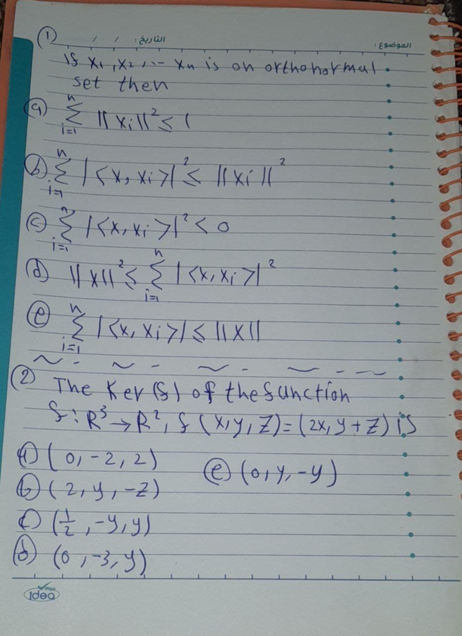 التاريخ :
IS X₁ X₂ / 1- Xn is on ortho hormal
set then
n
{ ll xill's 1
1=1
2
2
D. ²² | {x, xiyl's || Xill ²
{KX₂X₁ > 1 ² <0
is
2
(2) || X || ²3 ≤ | SX, X ₁7/²
@ ^"^/ | x, X₁ 7 / 3 || X ||
131
idea
-
(2) The Ker(s) of the function
S:R³ R², S (X, Y, Z) = (2x₁ Y + Z) iS
Ⓒ (ory, -y)
0 (01-2, 2)
6) (2₁Y₁-2)
الموضوع :
① (호,-y,g)
(3) (0, -3,9)