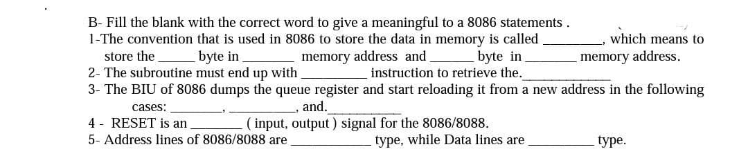B- Fill the blank with the correct word to give a meaningful to a 8086 statements.
1-The convention that is used in 8086 to store the data in memory is called
store the
byte in
memory address and
byte in
2- The subroutine must end up with
instruction to retrieve the.
3- The BIU of 8086 dumps the queue register and start reloading it from a new address in the following
cases:
, and.
(input, output) signal for the 8086/8088.
4 RESET is an
5- Address lines of 8086/8088 are
type, while Data lines are
which means to
memory address.
type.