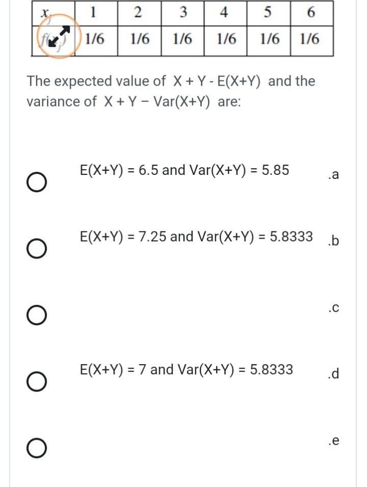 X₂
O
The expected value of X+Y-E(X+Y) and the
variance of X + Y - Var(X+Y) are:
O
O
O
1 2
3 4
1/6 1/6 1/6 1/6
O
5
6
1/6 1/6
E(X+Y) = 6.5 and Var(X+Y) = 5.85 .a
E(X+Y) = 7.25 and Var(X+Y) = 5.8333 b
E(X+Y) = 7 and Var(X+Y) = 5.8333
.C
.d
.e
