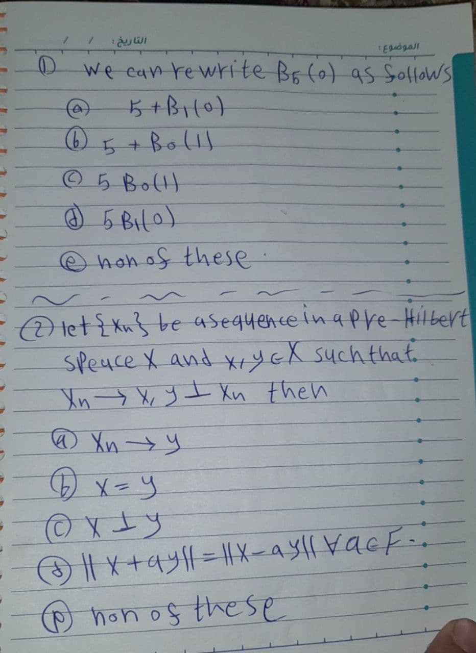 D
/
A
6
التاريخ :
We can rewrite BE (0) as follows
5+B₁(0)
5 + Bo (1)
Ⓒ5 Bottl
@ 5B₁(0)
@ non of these
الموضوع :
-
let {Xn be asequence in a pre-Hilbert
Speace X and X, Y EX such that.
Xn → X, yI Xn then
@Xn →→Y
x=y
©XLy
|| x+ay||=||X-ayll vacf-:
℗ non of these