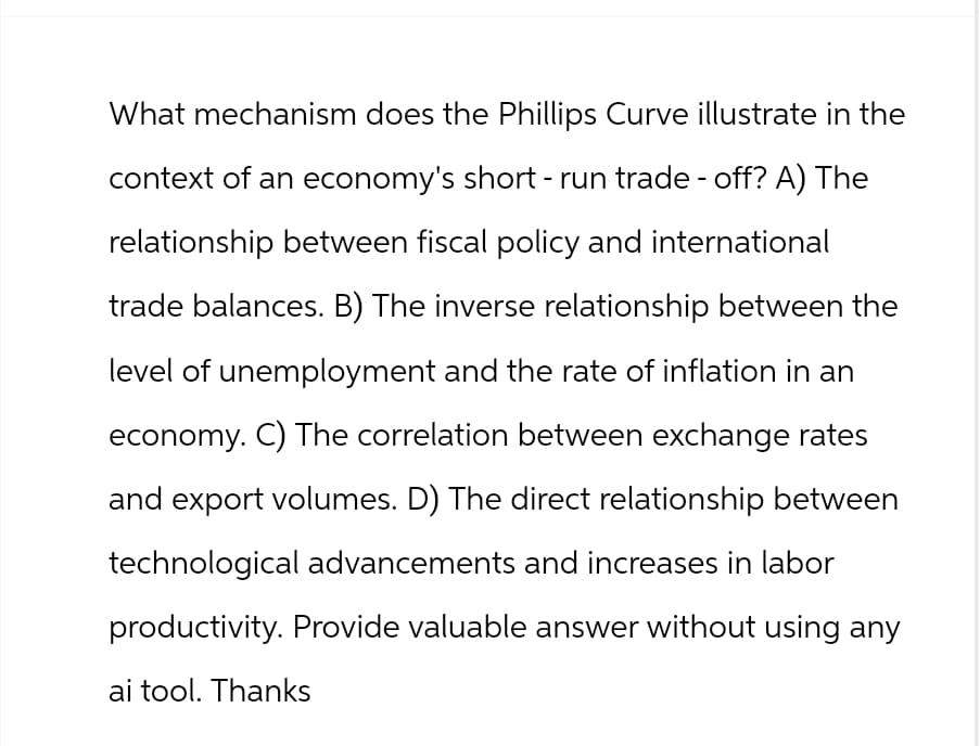What mechanism does the Phillips Curve illustrate in the
context of an economy's short-run trade-off? A) The
relationship between fiscal policy and international
trade balances. B) The inverse relationship between the
level of unemployment and the rate of inflation in an
economy. C) The correlation between exchange rates
and export volumes. D) The direct relationship between
technological advancements and increases in labor
productivity. Provide valuable answer without using any
ai tool. Thanks