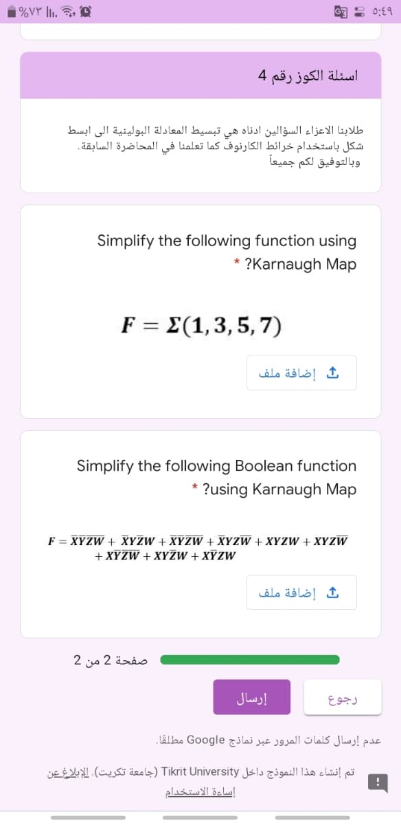 %۷۳ |.
G : 0:19
اسئلة الكوز رقم 4
طلابنا الاعزاء السؤالين أدناه هي تبسيط المعادلة البولينية إلى ابسط
شكل باستخدام خرائط الكارنوف كما تعلمنا في المحاضرة السابقة.
وبالتوفيق لكم جميعا
Simplify the following function using
* ?Karnaugh Map
F = E(1,3,5, 7)
إضافة ملف
Simplify the following Boolean function
* ?using Karnaugh Map
F = XYZW + XYZW + XYZW + XYZW + XYZW + XYZW
+ XYZW + XYZW + XYZW
إضافة ملف
صفحة 2 من 2
إرسال
رجوع
عدم إرسال كلمات المرور عبر نماذج Google مطلقًا.
تم إنشاء هذا النموذج داخل Tikrit University )جامعة تكريت(. الإبلاغ عن
إساءة الاستخدام
