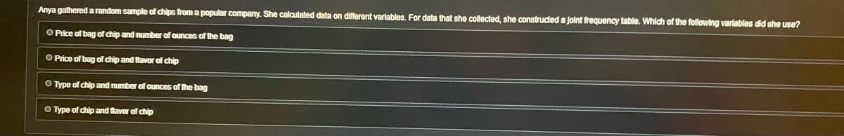 Anya gathered a random sample of chips from a popular company. She calculated data on different variables. For data that she collected, she constructed a joint frequency table. Which of the following variables did she use?
O Price of bag of chip and number of ounces of the bag
O Price of bag of chip and flavor of chip
O Type of chip and number of ounces of the bag
O Type of chip and flavor of chip