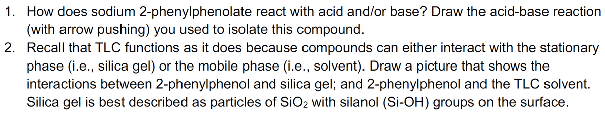 1. How does sodium 2-phenylphenolate react with acid and/or base? Draw the acid-base reaction
(with arrow pushing) you used to isolate this compound.
2. Recall that TLC functions as it does because compounds can either interact with the stationary
phase (i.e., silica gel) or the mobile phase (i.e., solvent). Draw a picture that shows the
interactions between 2-phenylphenol and silica gel; and 2-phenylphenol and the TLC solvent.
Silica gel is best described as particles of SiO2 with silanol (Si-OH) groups on the surface.
