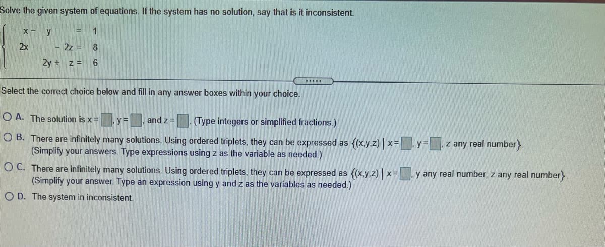 Solve the given system of equations. If the system has no solution, say that is it inconsistent.
X - y
2x
- 2z = 8
2y + z = 6
Select the correct choice below and fill in any answer boxes within your choice.
O A. The solution is x=
y=, and z=
(Type integers or simplified fractions.)
O B. There are infinitely many solutions. Using ordered triplets, they can be expressed as {(x,y,z) x= .y= z any real number}.
(Simplify your answers. Type expressions using z as the variable as needed.)
O C. There are infinitely many solutions. Using ordered triplets, they can be expressed as {(x.y.z) | x=
(Simplify your answer. Type an expression using y and z as the variables as needed.)
y any real number, z any real number>
O D. The system in inconsistent.
