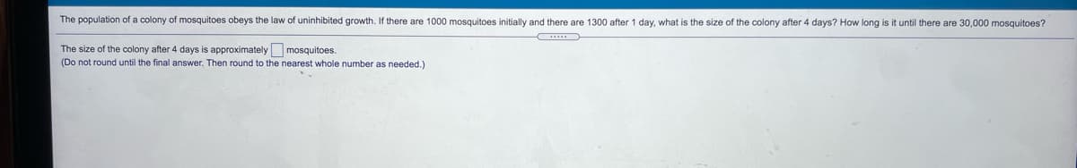 The population of a colony
mosquitoes obeys the law of uninhibited growth.
there are 1000 mosquitoes initially and there are 1300 after 1 day, what is the size of the colony after 4 days? How long is it until there are 30,000 mosquitoes?
The size of the colony after 4 days is approximately mosquitoes.
(Do not round until the final answer. Then round to the nearest whole number a
s needed.)
