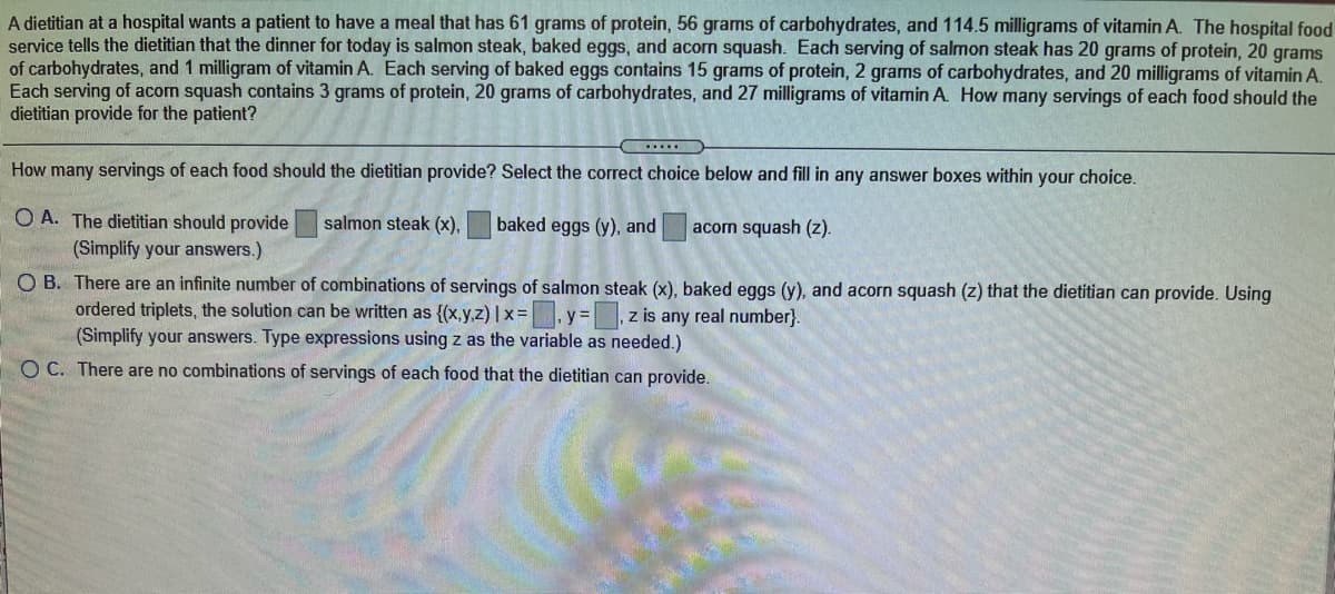 A dietitian at a hospital wants a patient to have a meal that has 61 grams of protein, 56 grams of carbohydrates, and 114.5 milligrams of vitamin A. The hospital food
service tells the dietitian that the dinner for today is salmon steak, baked eggs, and acorn squash. Each serving of salmon steak has 20 grams of protein, 20 grams
of carbohydrates, and 1 milligram of vitamin A. Each serving of baked eggs contains 15 grams of protein, 2 grams of carbohydrates, and 20 milligrams of vitamin A.
Each serving of acom squash contains 3 grams of protein, 20 grams of carbohydrates, and 27 milligrams of vitamin A. How many servings of each food should the
dietitian provide for the patient?
How many servings of each food should the dietitian provide? Select the correct choice below and fill in any answer boxes within your choice.
O A. The dietitian should provide
(Simplify your answers.)
salmon steak (x),
baked eggs (y), and
acorn squash (z).
O B. There are an infinite number of combinations of servings of salmon steak (x), baked eggs (y), and acorn squash (z) that the dietitian can provide. Using
ordered triplets, the solution can be written as {(x,y.z) | x =
(Simplify your answers. Type expressions using z as the variable as needed.)
y%3D
z is any real number}.
O C. There are no combinations of servings of each food that the dietitian can provide.
