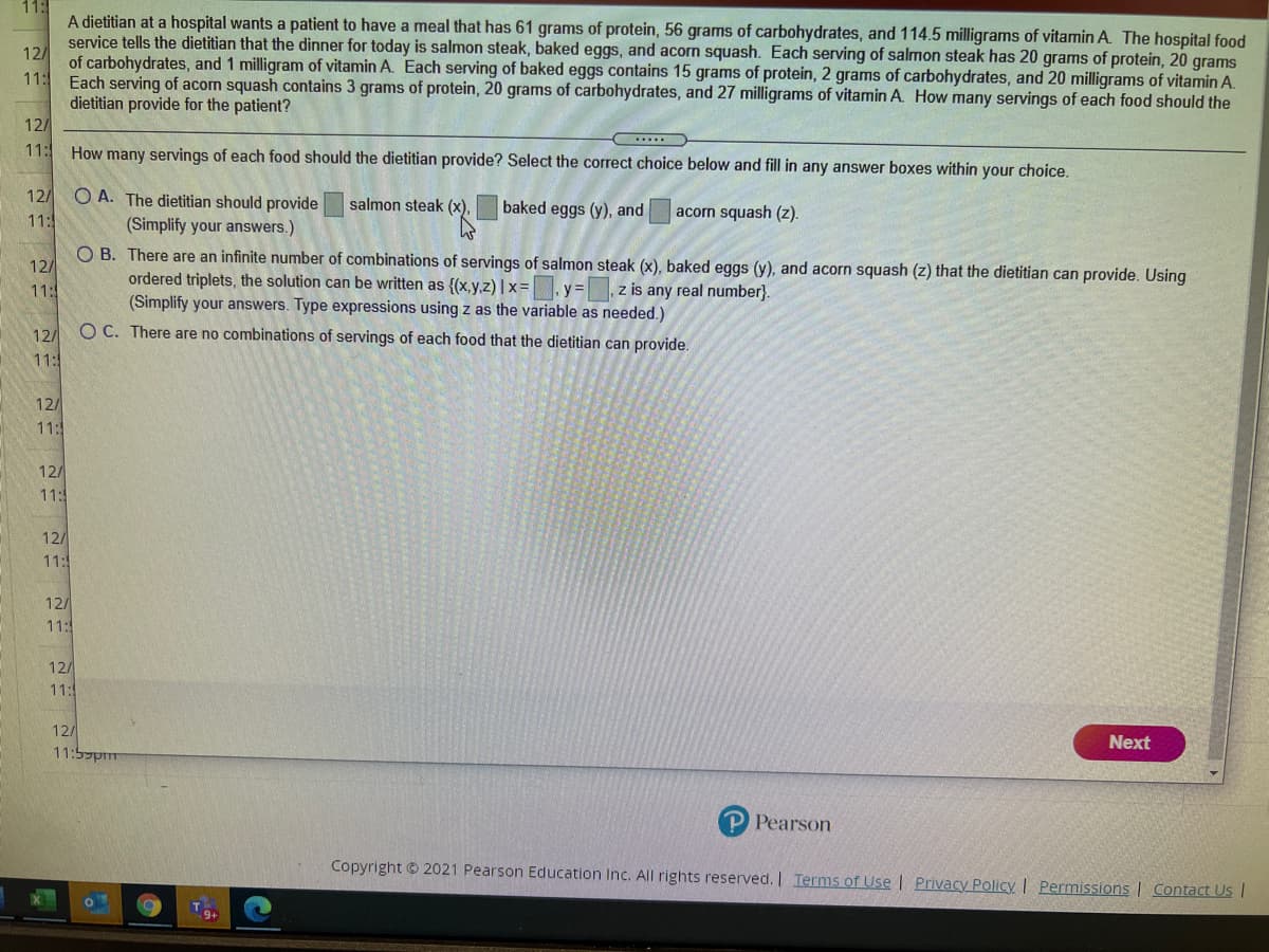 11:
A dietitian at a hospital wants a patient to have a meal that has 61 grams of protein, 56 grams of carbohydrates, and 114.5 milligrams of vitamin A. The hospital food
service tells the dietitian that the dinner for today is salmon steak, baked eggs, and acorn squash. Each serving of salmon steak has 20 grams of protein, 20 grams
12/
of carbohydrates, and 1 milligram of vitamin A. Each serving of baked eggs contains 15 grams of protein, 2 grams of carbohydrates, and 20 milligrams of vitamin A.
11:
Each serving of acom squash contains 3 grams of protein, 20 grams of carbohydrates, and 27 milligrams of vitamin A. How many servings of each food should the
dietitian provide for the patient?
12/
11:
How many servings of each food should the dietitian provide? Select the correct choice below and fill in any answer boxes within your choice.
12/
O A. The dietitian should provide
salmon steak (x). baked eggs (y), and
acorn squash (z).
11:
(Simplify your answers.)
O B. There are an infinite number of combinations of servings of salmon steak (x), baked eggs (y), and acorn squash (z) that the dietitian can provide. Using
ordered triplets, the solution can be written as {(x,y.z) |x=
(Simplify your answers. Type expressions using z as the variable as needed.)
O C. There are no combinations of servings of each food that the dietitian can provide.
12/
11:
y=z is any real number}.
12/
11:
12/
11:5
12/
11:
12/
11:
12/
11:
12/
11:5
12/
Next
הוזלל :11
P Pearson
Copyright © 2021 Pearson Education Inc. All rights reserved. I Terms of Use | Privacy Policy | Permissions | Contact Us |
9+
