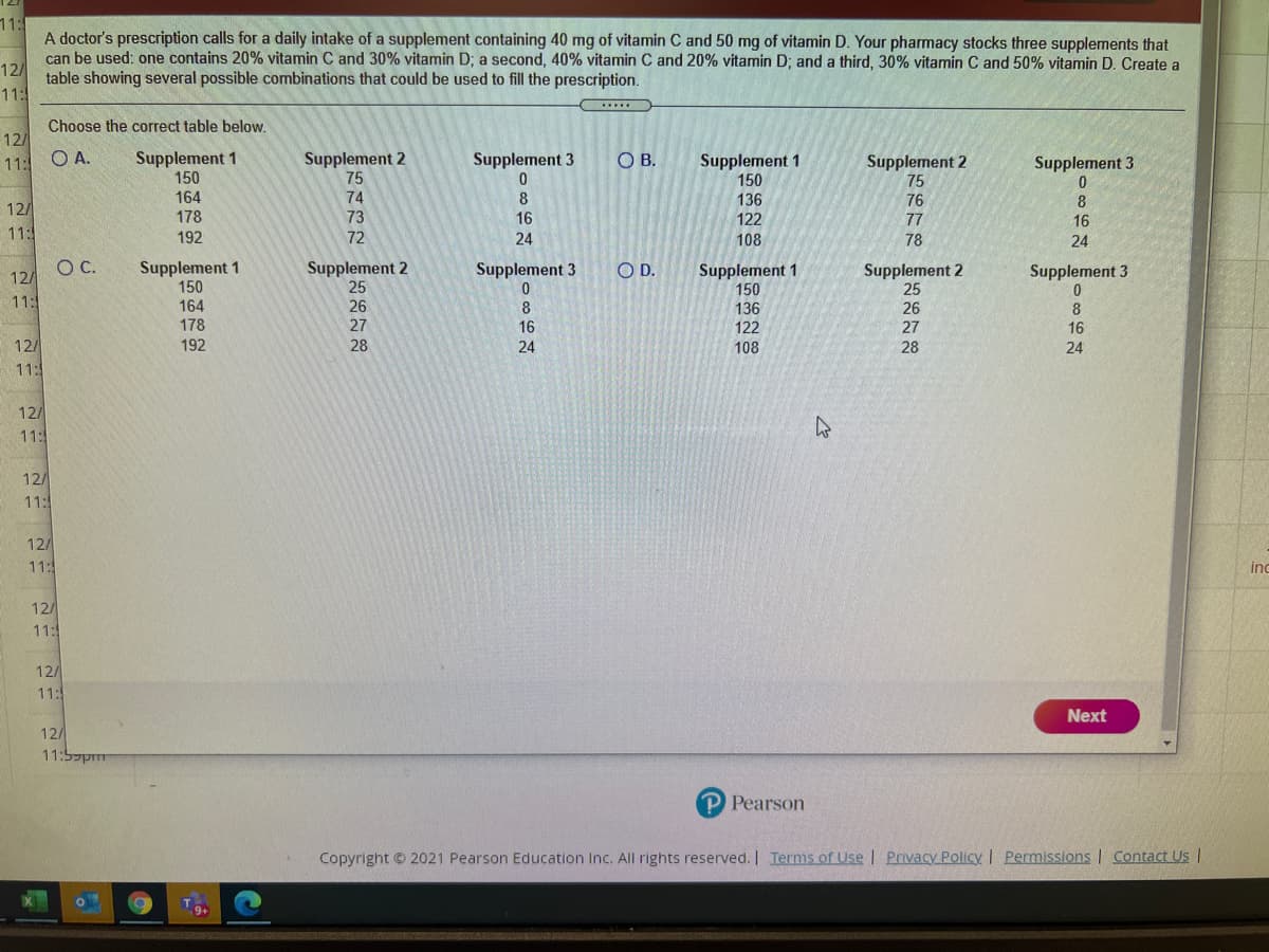 11:
A doctor's prescription calls for a daily intake of a supplement containing 40 mg of vitamin C and 50 mg of vitamin D. Your pharmacy stocks three supplements that
can be used: one contains 20% vitamin C and 30% vitamin D; a second, 40% vitamin C and 20% vitamin D; and a third, 30% vitamin C and 50% vitamin D. Create a
12/
table showing several possible combinations that could be used to fill the prescription.
11:
Choose the correct table below.
12/
A.
Supplement 1
150
164
Supplement 2
75
74
Supplement 1
150
11:
Supplement 3
OB.
Supplement 2
75
Supplement 3
136
122
76
77
8
16
12/
178
73
16
11:5
192
72
24
108
78
24
C.
12/
Supplement 1
150
164
178
Supplement 2
25
26
Supplement 2
25
26
27
Supplement 3
OD.
Supplement 1
150
Supplement 3
11:
8
136
8
16
27
16
122
12/
11:
192
28
24
108
28
24
12/
11:
12/
11:
12/
11:
inc
12/
11:
12/
11:
Next
12/
11:5pm
P Pearson
Copyright © 2021 Pearson Education Inc. All rights reserved. I Terms of Use I Privacy Policy I Permissions I Contact Us |
