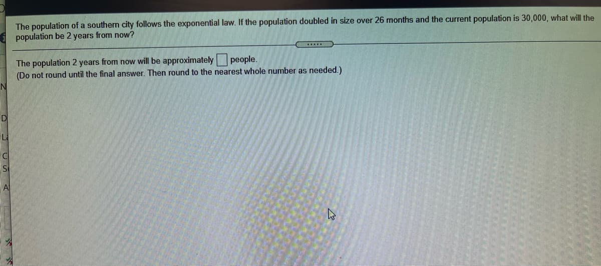 The population of a southern city follows the exponential law. If the population doubled in size over 26 months and the current population is 30,000, what will the
population be 2 years from now?
The population 2 years from now will be approximately people.
(Do not round until the final answer. Then round to the nearest whole number as needed.)
D
L
A

