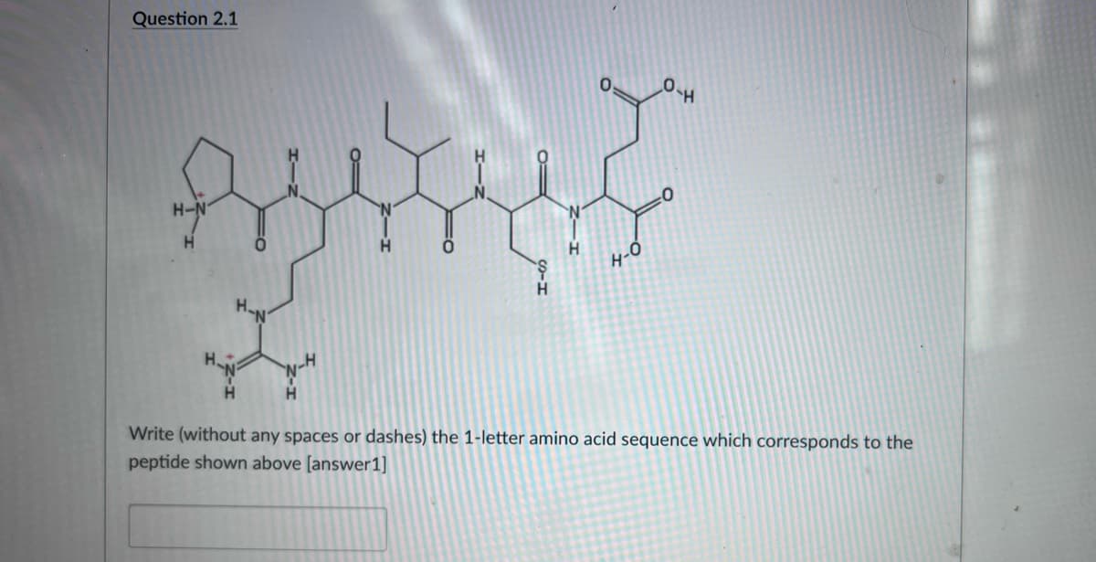 Question 2.1
H-N
H.
4-0
H.
Write (without any spaces or dashes) the 1-letter amino acid sequence which corresponds to the
peptide shown above [answer1]

