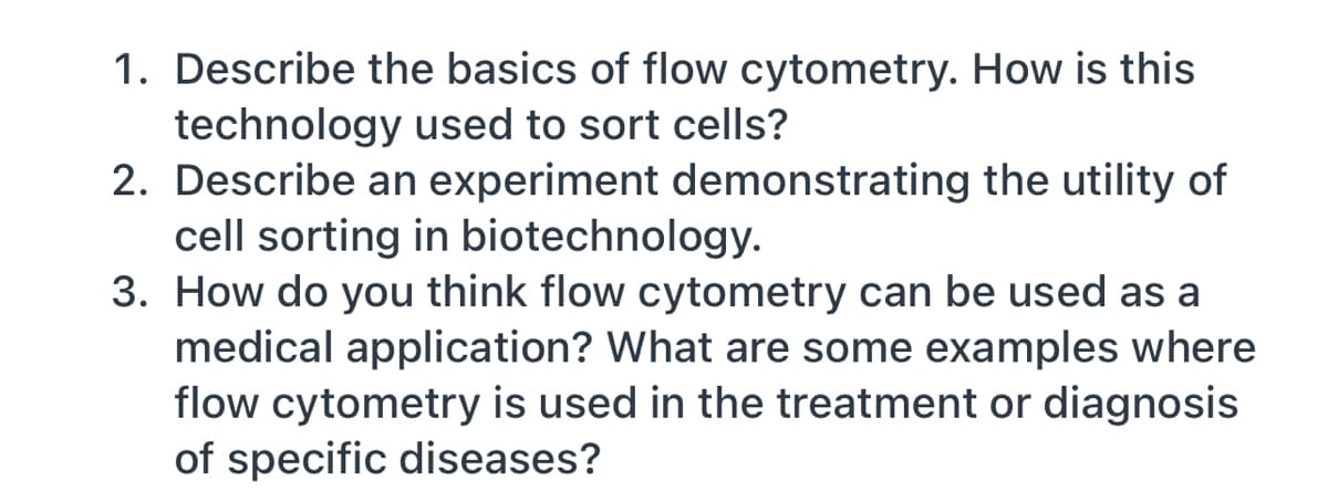 1. Describe the basics of flow cytometry. How is this
technology used to sort cells?
2. Describe an experiment demonstrating the utility of
cell sorting in biotechnology.
3. How do you think flow cytometry can be used as a
medical application? What are some examples where
flow cytometry is used in the treatment or diagnosis
of specific diseases?
