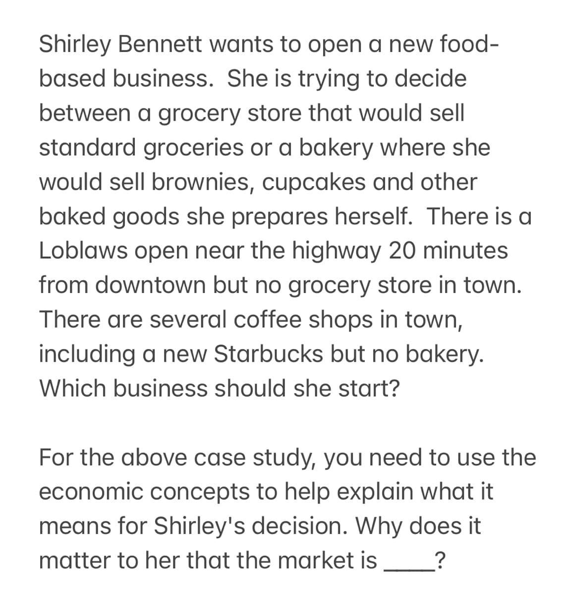 Shirley Bennett wants to open a new food-
based business. She is trying to decide
between a grocery store that would sell
standard groceries or a bakery where she
would sell brownies, cupcakes and other
baked goods she prepares herself. There is a
Loblaws open near the highway 20 minutes
from downtown but no grocery store in town.
There are several coffee shops in town,
including a new Starbucks but no bakery.
Which business should she start?
For the above case study, you need to use the
economic concepts to help explain what it
means for Shirley's decision. Why does it
matter to her that the market is ?