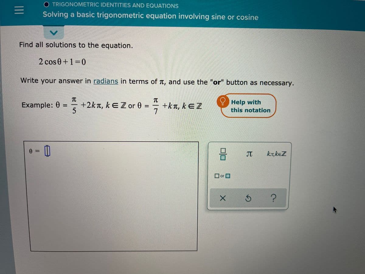 O TRIGONOMETRIC IDENTITIES AND EQUATIONS
Solving a basic trigonometric equation involving sine or cosine
Find all solutions to the equation.
2 cos 0+1=0
Write your answer in radians in terms of t, and use the "or" button as necessary.
TC
Example: 0 =
+2kn,kEZ or 0 =
+kt, kEZ
7
Help with
this notation
5.
0 3=
T ktkeZ
Dor O
