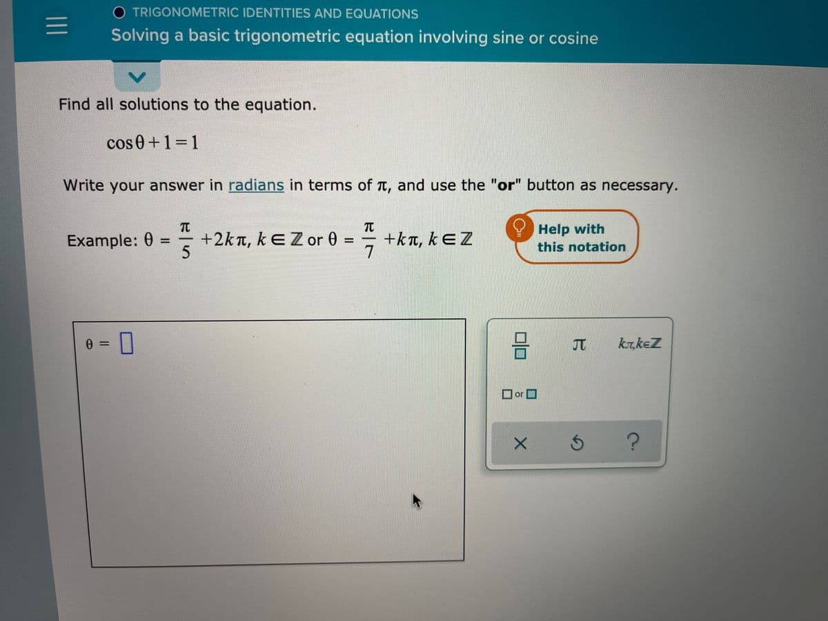 O TRIGONOMETRIC IDENTITIES AND EQUATIONS
Solving a basic trigonometric equation involving sine or cosine
Find all solutions to the equation.
cos 0+1=1
Write your answer in radians in terms of t, and use the "or" button as necessary.
TC
+2kn, kEZ or 0 =
5
TC
+kn, kEZ
7
Help with
Example: 0 =
this notation
ka,keZ
or D
