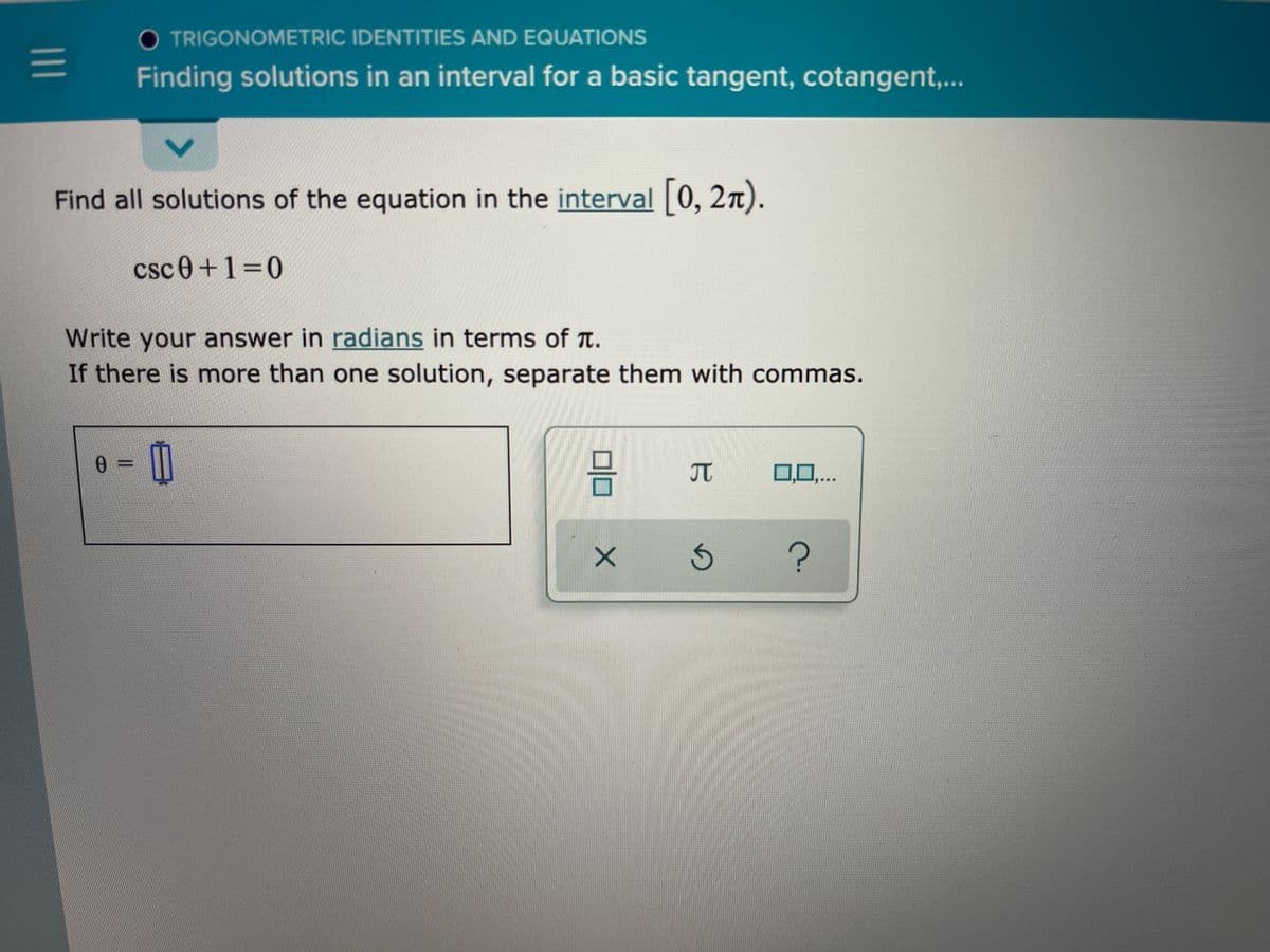 O TRIGONOMETRIC IDENTITIES AND EQUATIONS
Finding solutions in an interval for a basic tangent, cotangent,..
Find all solutions of the equation in the interval 0, 2n).
csc0 +1=0
Write your answer in radians in terms of T.
If there is more than one solution, separate them with commas.
JT
0,0,..
