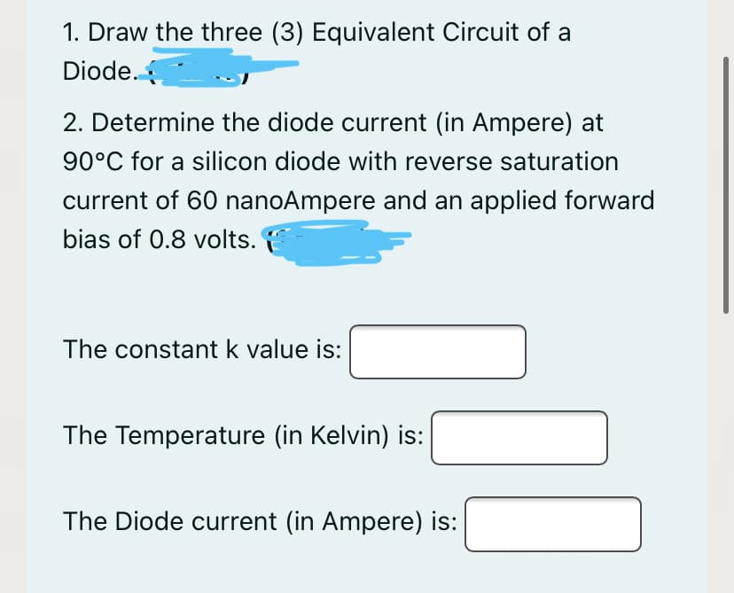 1. Draw the three (3) Equivalent Circuit of a
Diode.
2. Determine the diode current (in Ampere) at
90°C for a silicon diode with reverse saturation
current of 60 nanoAmpere and an applied forward
bias of 0.8 volts.
The constant k value is:
The Temperature (in Kelvin) is:
The Diode current (in Ampere) is:
