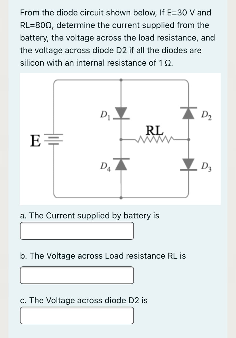From the diode circuit shown below, If E=30 V and
RL=802, determine the current supplied from the
battery, the voltage across the load resistance, and
the voltage across diode D2 if all the diodes are
silicon with an internal resistance of 1 2.
D .
RL
D4
D3
a. The Current supplied by battery is
b. The Voltage across Load resistance RL is
c. The Voltage across diode D2 is
