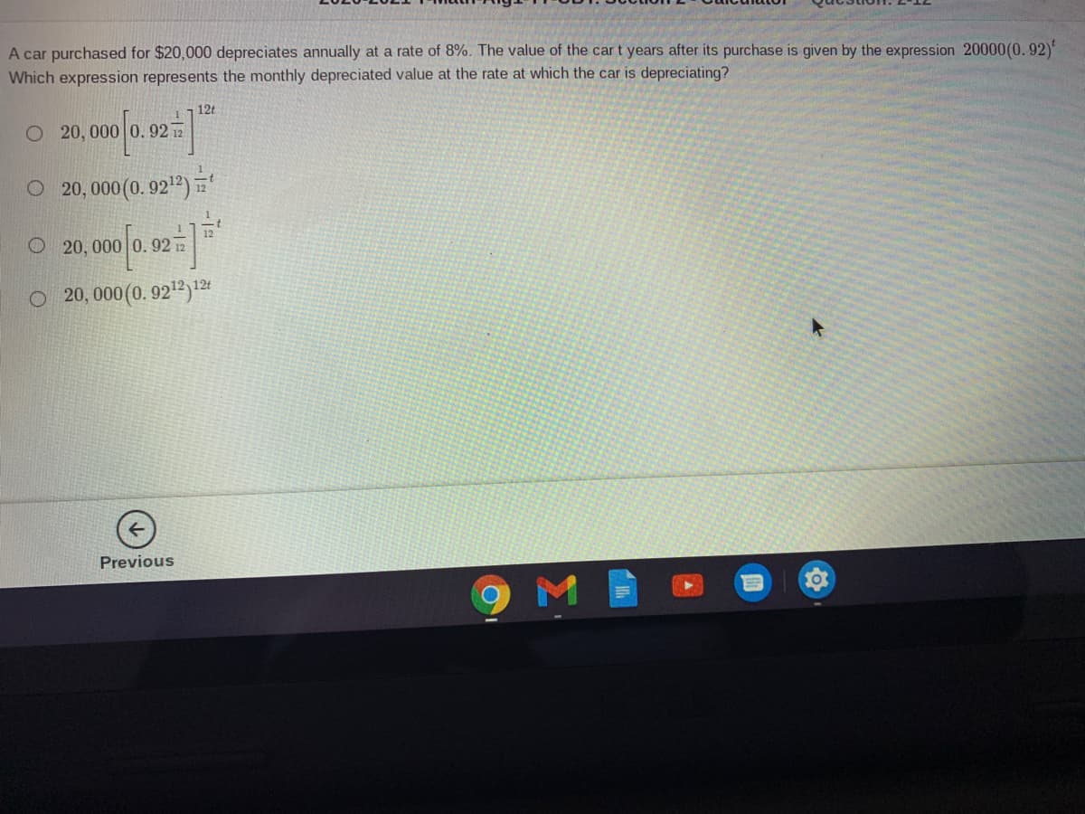A car purchased for $20,000 depreciates annually at a rate of 8%. The value of the car t years after its purchase is given by the expression 20000(0.92)
Which expression represents the monthly depreciated value at the rate at which the car is depreciating?
12t
O 20, 000 0.92 12
O 20,000(0. 9212)
O20, 000
0 0
92 12
O 20, 000 (0. 922)1
Previous
