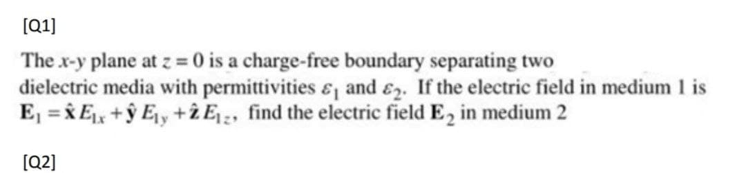 [(Q1]
The x-y plane at z = 0 is a charge-free boundary separating two
dielectric media with permittivities &, and &2. If the electric field in medium 1 is
E, = iE, +ŷ Ey +ż E ;, find the electric field E, in medium 2
[Q2]
