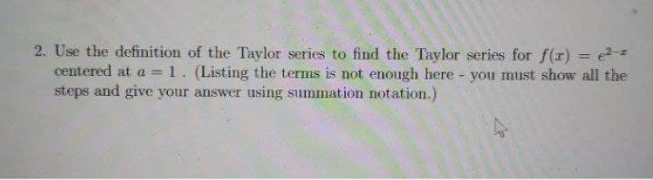 2. Use the definition of the Taylor series to find the Taylor series for f(r) = e=
centered at a = 1. (Listing the terms is not enough here - you must show all the
steps and give your answer using summation notation.)
%3D
