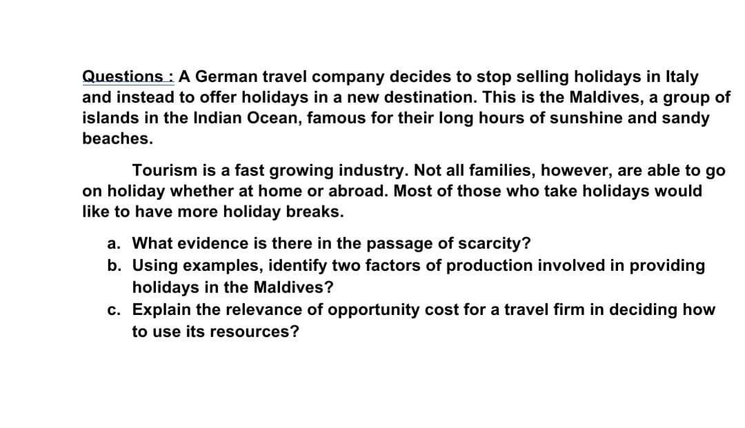 Questions : A German travel company decides to stop selling holidays in Italy
and instead to offer holidays in a new destination. This is the Maldives, a group of
islands in the Indian Ocean, famous for their long hours of sunshine and sandy
beaches.
Tourism is a fast growing industry. Not all families, however, are able to go
on holiday whether at home or abroad. Most of those who take holidays would
like to have more holiday breaks.
a. What evidence is there in the passage of scarcity?
b. Using examples, identify two factors of production involved in providing
holidays in the Maldives?
c. Explain the relevance of opportunity cost for a travel firm in deciding how
to use its resources?
