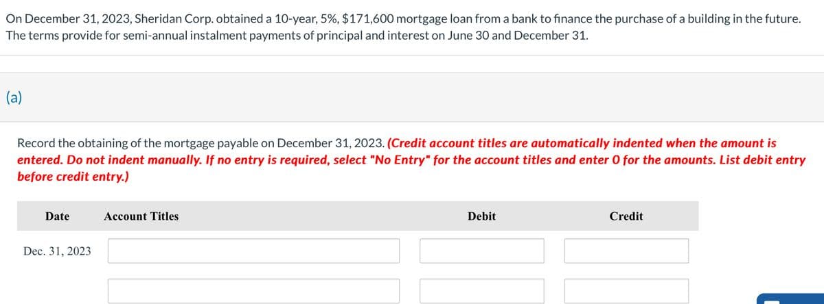On December 31, 2023, Sheridan Corp. obtained a 10-year, 5%, $171,600 mortgage loan from a bank to finance the purchase of a building in the future.
The terms provide for semi-annual instalment payments of principal and interest on June 30 and December 31.
(a)
Record the obtaining of the mortgage payable on December 31, 2023. (Credit account titles are automatically indented when the amount is
entered. Do not indent manually. If no entry is required, select "No Entry" for the account titles and enter O for the amounts. List debit entry
before credit entry.)
Date
Account Titles
Dec. 31, 2023
Debit
Credit