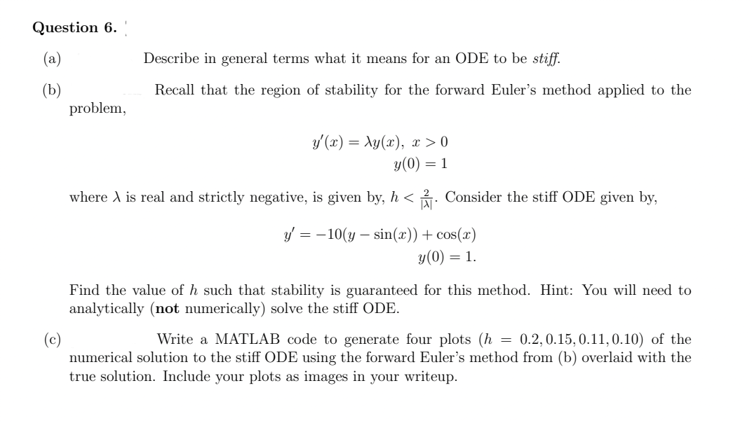 Question 6.
problem,
Describe in general terms what it means for an ODE to be stiff.
Recall that the region of stability for the forward Euler's method applied to the
y'(x) = xy(x), x > 0
y(0) = 1
where A is real and strictly negative, is given by, h<. Consider the stiff ODE given by,
y' = -10(y sin(x)) + cos(x)
y (0) = 1.
Find the value of h such that stability is guaranteed for this method. Hint: You will need to
analytically (not numerically) solve the stiff ODE.
Write a MATLAB code to generate four plots (h = 0.2, 0.15,0.11, 0.10) of the
numerical solution to the stiff ODE using the forward Euler's method from (b) overlaid with the
true solution. Include your plots as images in your writeup.