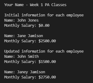 Your Name - Week 1 PA Classes
Initial information for each employee
Name: John Jones
Monthly Salary: $0.00
Name: Jane Jami.son
Monthly Salary: $2500.00
Updated information for each employee
Name: John Smith
Monthly Salary: $1500.00
Name: Janey Jamison
Monthly Salary: $2750.00