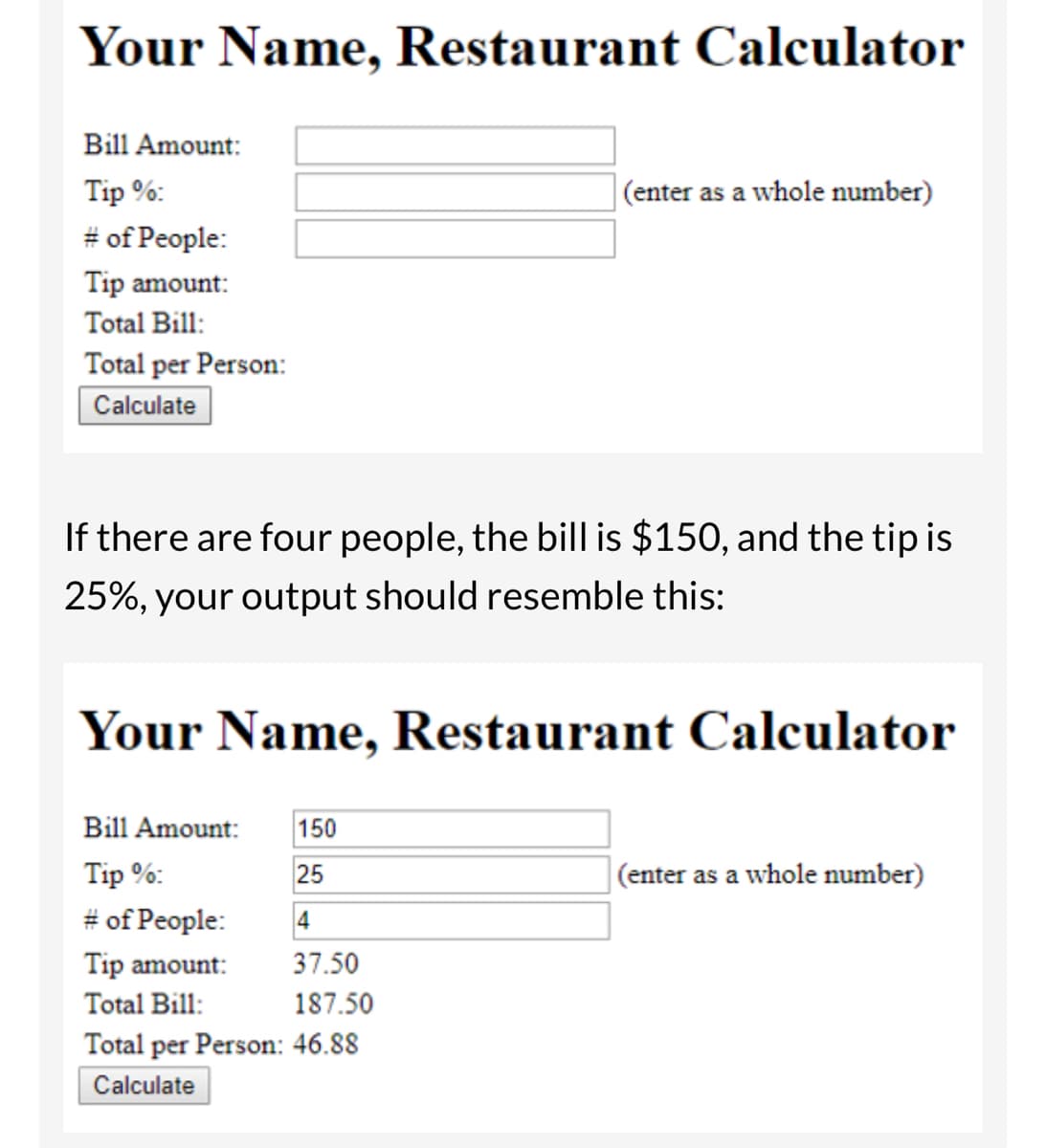 Your Name, Restaurant Calculator
Bill Amount:
Tip %:
# of People:
Tip amount:
Total Bill:
Total per Person:
Calculate
(enter as a whole number)
If there are four people, the bill is $150, and the tip is
25%, your output should resemble this:
Your Name, Restaurant Calculator
Bill Amount: 150
Tip %:
25
# of People:
4
Tip amount:
37.50
Total Bill:
187.50
Total per Person: 46.88
Calculate
(enter as a whole number)