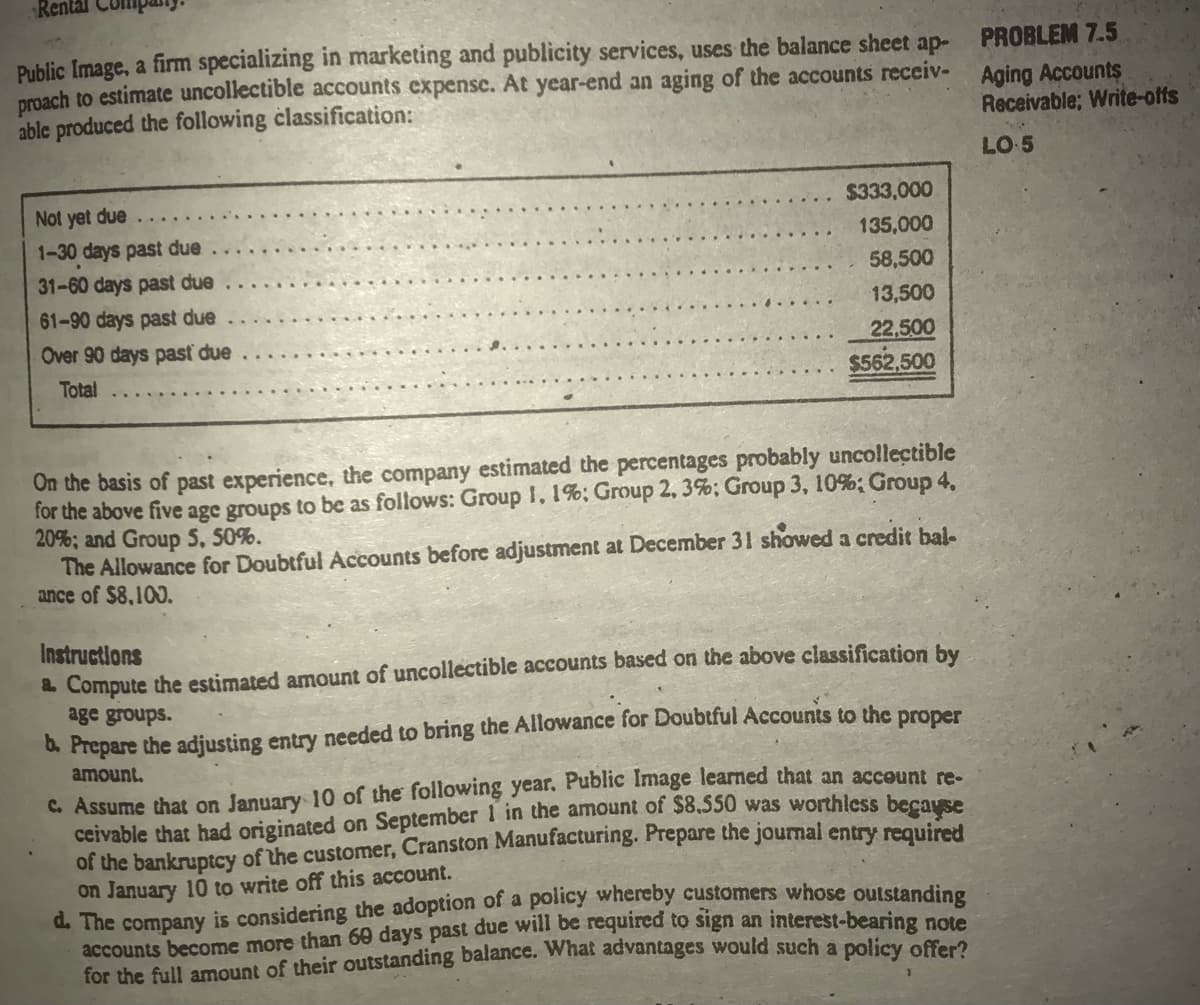 Renta
Public Image, a firm specializing in marketing and publicity services, uses the balance sheet ap-
proach to estimate uncollectible accounts expensc. At year-end an aging of the accounts receiv- Aging Accounts
able produced the following classification:
PROBLEM 7.5
Receivable; Write-offs
LO 5
Not yet due
1-30 days past due
$333,000
135,000
31-60 days past due
58,500
61-90 days past due
13,500
Over 90 days past due
22,500
Total
$562,500
On the basis of past experience, the company estimated the percentages probably uncollectible
for the above five age groups to be as follows: Group I, 1%; Group 2, 3%; Group 3, 10%; Group 4,
20%; and Group 5, 50%.
The Allowance for Doubtful Accounts before adjustment at December 31 showed a credit bal-
ance of $8,100.
Instructions
& Compute the estimated amount of uncollectible accounts based on the above classification by
age groups.
6. Prepare the adjusting entry needed to bring the Allowance for Doubtful Accounts to the proper
amount.
C. Assume that on January 10 of the following year. Public Image learned that an account re-
ceivable that had originated on September 1 in the amount of $8,550 was worthlcss because
of the bankruptcy of the customer, Cranston Manufacturing. Prepare the journal entry required
on January 10 to write off this account.
d. The company is considering the adoption of a policy whereby customers whose outstanding
accounts become more than 60 days past due will be required to sign an interest-bearing not
for the full amount of their outstanding balance. What advantages would such a policy oferi
