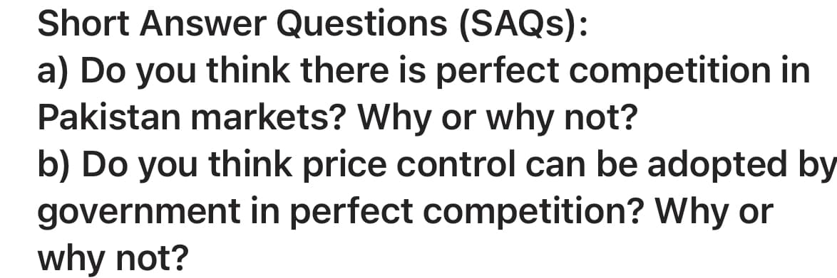 Short Answer Questions (SAQS):
a) Do you think there is perfect competition in
Pakistan markets? Why or why not?
b) Do you think price control can be adopted by
government in perfect competition? Why or
why not?
