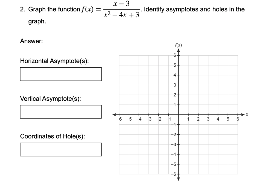 х — 3
2. Graph the function f(x) =
Identify asymptotes and holes in the
х2 — 4х + 3
graph.
Answer:
f(x)
6-
Horizontal Asymptote(s):
5-
3+
2+
Vertical Asymptote(s):
-6 -5 -4 -3 -2 -1
2
3
4
5 6
-1
Coordinates of Hole(s):
-2+
-3+
-4
-5
-6
1.
