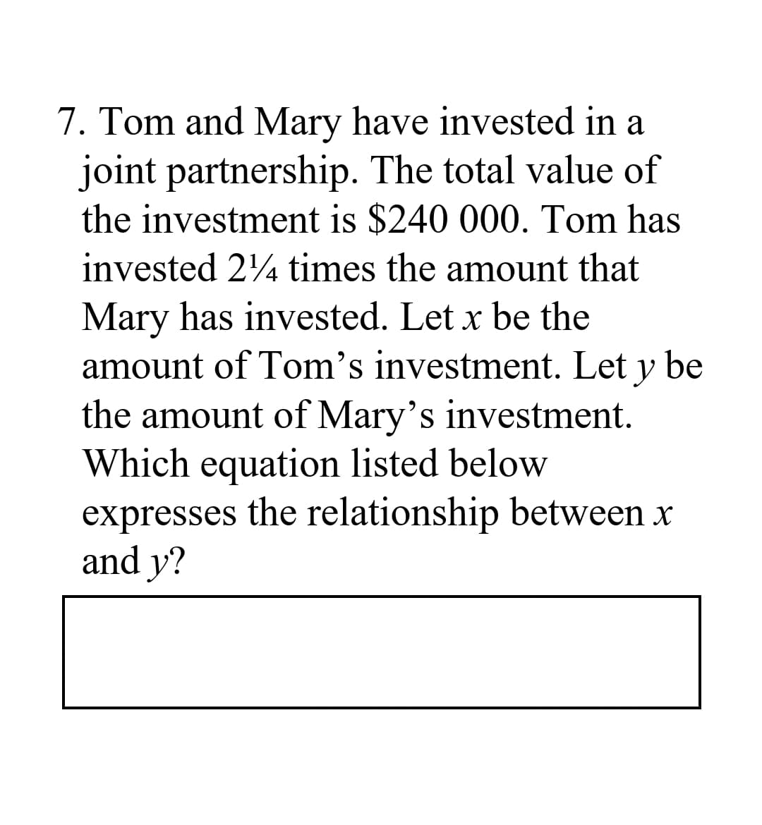 7. Tom and Mary have invested in a
joint partnership. The total value of
the investment is $240 000. Tom has
invested 24 times the amount that
Mary has invested. Let x be the
amount of Tom's investment. Let y be
the amount of Mary's investment.
Which equation listed below
expresses the relationship between x
and y?
