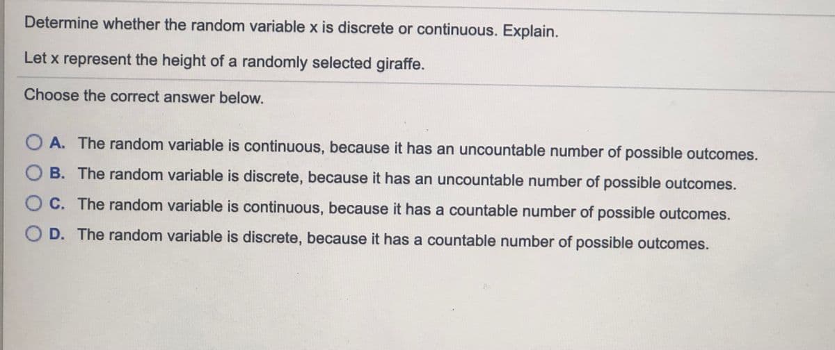 Determine whether the random variable x is discrete or continuous. Explain.
Let x represent the height of a randomly selected giraffe.
Choose the correct answer below.
O A. The random variable is continuous, because it has an uncountable number of possible outcomes.
B. The random variable is discrete, because it has an uncountable number of possible outcomes.
O C. The random variable is continuous, because it has a countable number of possible outcomes.
O D. The random variable is discrete, because it has a countable number of possible outcomes.
