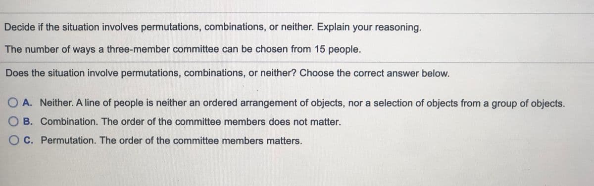 Decide if the situation involves permutations, combinations, or neither. Explain your reasoning.
The number of ways a three-member committee can be chosen from 15 people.
Does the situation involve permutations, combinations, or neither? Choose the correct answer below.
O A. Neither. A line of people is neither an ordered arrangement of objects, nor a selection of objects from a group of objects.
O B. Combination. The order of the committee members does not matter.
O C. Permutation. The order of the committee members matters.
