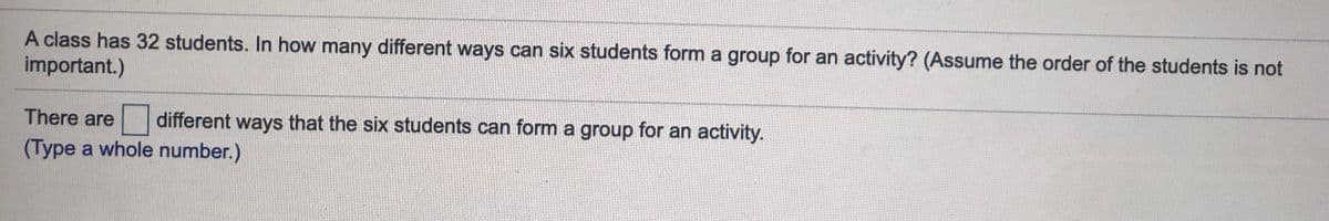 A class has 32 students. In how many different ways can six students form a group for an activity? (Assume the order of the students is not
important.)
There are
different ways that the six students can form a group for an activity.
(Type a whole number.)
