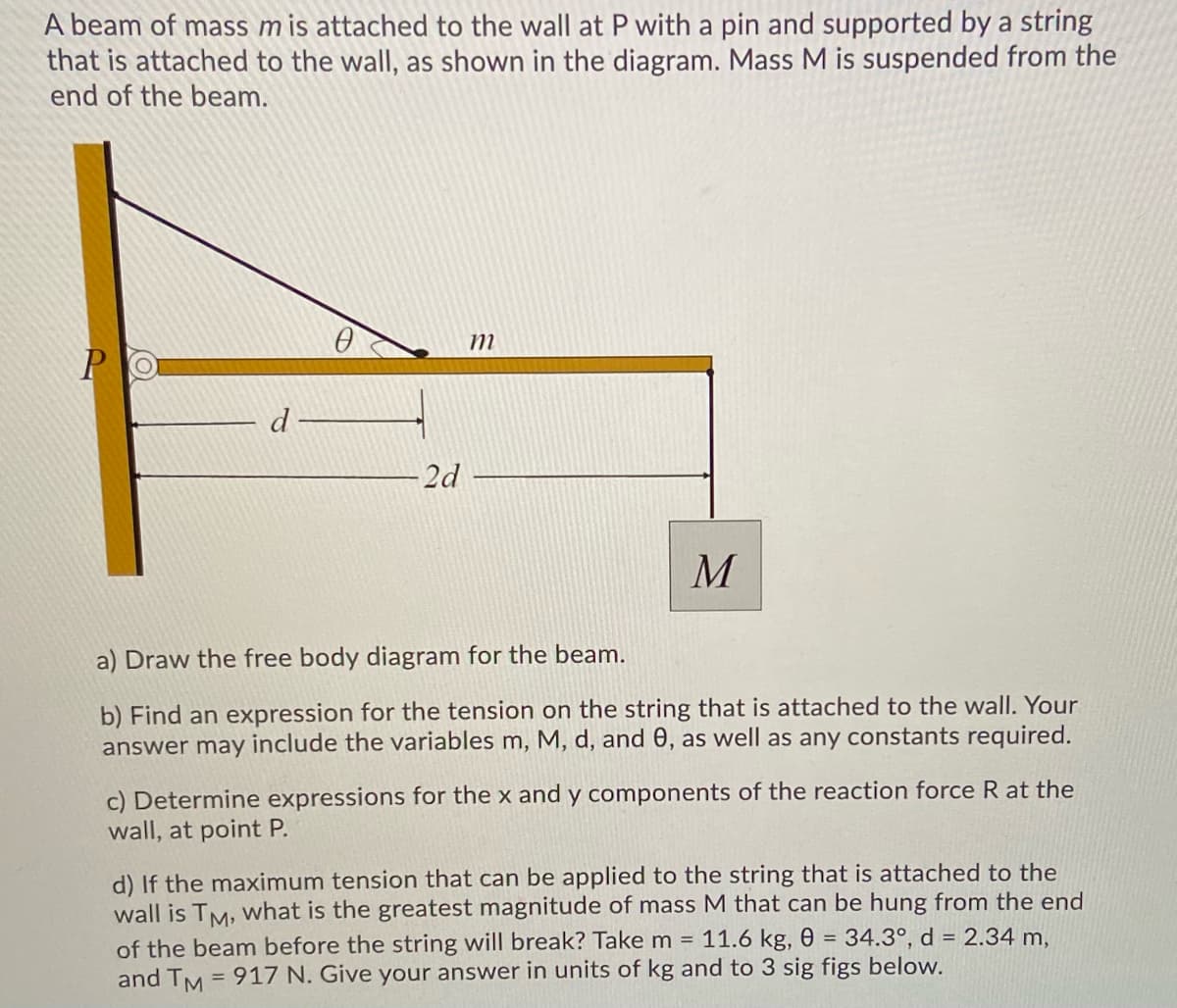 A beam of mass mis attached to the wall at P with a pin and supported by a string
that is attached to the wall, as shown in the diagram. Mass M is suspended from the
end of the beam.
PO
d
2d
a) Draw the free body diagram for the beam.
b) Find an expression for the tension on the string that is attached to the wall. Your
answer may include the variables m, M, d, and 0, as well as any constants required.
c) Determine expressions for the x and y components of the reaction force R at the
wall, at point P.
d) If the maximum tension that can be applied to the string that is attached to the
wall is TM, What is the greatest magnitude of mass M that can be hung from the end
of the beam before the string will break? Take m = 11.6 kg, 0 = 34.3°, d = 2.34 m,
and TM = 917 N. Give your answer in units of kg and to 3 sig figs below.
